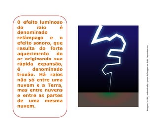 0 efeito luminoso
do raio é
denominado
relâmpago e o
efeito sonoro, que
resulta do forte
aquecimento do
ar originando sua
rápida expansão,
é denominado
trovão. Há raios
não só entre uma
nuvem e a Terra,
mas entre nuvens
e entre as partes
de uma mesma
nuvem.
Imagem:
SEE-PE,
redesenhado
a
partir
de
imagem
de
Autor
Desconhecido.
 