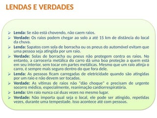 ⮚ Lenda: Se não está chovendo, não caem raios.
⮚ Verdade: Os raios podem chegar ao solo a até 15 km de distância do local
da chuva.
⮚ Lenda: Sapatos com sola de borracha ou os pneus do automóvel evitam que
uma pessoa seja atingida por um raio.
⮚ Verdade: Solas de borracha ou pneus não protegem contra os raios. No
entanto, a carroceria metálica do carro dá uma boa proteção a quem está
em seu interior, sem tocar em partes metálicas. Mesmo que um raio atinja o
carro, é sempre mais seguro dentro do que fora dele.
⮚ Lenda: As pessoas ficam carregadas de eletricidade quando são atingidas
por um raio e não devem ser tocadas.
⮚ Verdade: As vítimas de raios não "dão choque" e precisam de urgente
socorro médico, especialmente, reanimação cardiorrespiratória.
⮚ Lenda: Um raio nunca cai duas vezes no mesmo lugar.
⮚ Verdade: Não importa qual seja o local, ele pode ser atingido, repetidas
vezes, durante uma tempestade. Isso acontece até com pessoas.
LENDAS E VERDADES
 