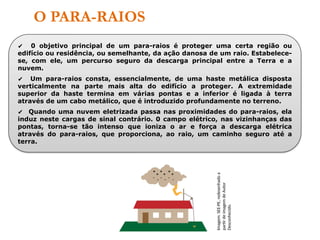 O PARA-RAIOS
✔ 0 objetivo principal de um para-raios é proteger uma certa região ou
edifício ou residência, ou semelhante, da ação danosa de um raio. Estabelece-
se, com ele, um percurso seguro da descarga principal entre a Terra e a
nuvem.
✔ Um para-raios consta, essencialmente, de uma haste metálica disposta
verticalmente na parte mais alta do edifício a proteger. A extremidade
superior da haste termina em várias pontas e a inferior é ligada à terra
através de um cabo metálico, que é introduzido profundamente no terreno.
✔ Quando uma nuvem eletrizada passa nas proximidades do para-raios, ela
induz neste cargas de sinal contrário. 0 campo elétrico, nas vizinhanças das
pontas, torna-se tão intenso que ioniza o ar e força a descarga elétrica
através do para-raios, que proporciona, ao raio, um caminho seguro até a
terra.
Imagem:
SEE-PE,
redesenhado
a
partir
de
imagem
de
Autor
Desconhecido.
 