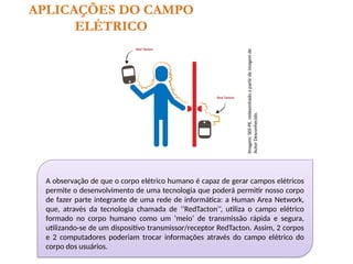 APLICAÇÕES DO CAMPO
ELÉTRICO
A observação de que o corpo elétrico humano é capaz de gerar campos elétricos
permite o desenvolvimento de uma tecnologia que poderá permitir nosso corpo
de fazer parte integrante de uma rede de informática: a Human Area Network,
que, através da tecnologia chamada de ‘’RedTacton’’, utiliza o campo elétrico
formado no corpo humano como um ‘meio’ de transmissão rápida e segura,
utilizando-se de um dispositivo transmissor/receptor RedTacton. Assim, 2 corpos
e 2 computadores poderiam trocar informações através do campo elétrico do
corpo dos usuários. Imagem:
SEE-PE,
redesenhado
a
partir
de
imagem
de
Autor
Desconhecido.
 