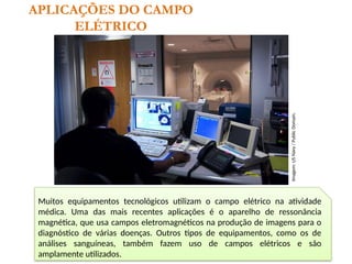 APLICAÇÕES DO CAMPO
ELÉTRICO
Muitos equipamentos tecnológicos utilizam o campo elétrico na atividade
médica. Uma das mais recentes aplicações é o aparelho de ressonância
magnética, que usa campos eletromagnéticos na produção de imagens para o
diagnóstico de várias doenças. Outros tipos de equipamentos, como os de
análises sanguíneas, também fazem uso de campos elétricos e são
amplamente utilizados.
Imagem:
US
Navy
/
Public
Domain.
 
