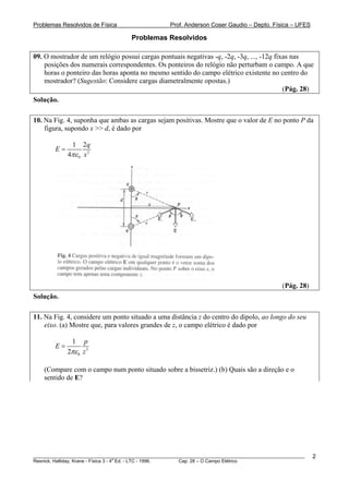 Problemas Resolvidos de Física                      Prof. Anderson Coser Gaudio – Depto. Física – UFES

                                     Problemas Resolvidos

09. O mostrador de um relógio possui cargas pontuais negativas -q, -2q, -3q, ..., -12q fixas nas
    posições dos numerais correspondentes. Os ponteiros do relógio não perturbam o campo. A que
    horas o ponteiro das horas aponta no mesmo sentido do campo elétrico existente no centro do
    mostrador? (Sugestão: Considere cargas diametralmente opostas.)
                                                                                          (Pág. 28)
Solução.

10. Na Fig. 4, suponha que ambas as cargas sejam positivas. Mostre que o valor de E no ponto P da
    figura, supondo x >> d, é dado por

               1   2q
        E=
             4πε 0 x 2




                                                                                               (Pág. 28)
Solução.

11. Na Fig. 4, considere um ponto situado a uma distância z do centro do dipolo, ao longo do seu
    eixo. (a) Mostre que, para valores grandes de z, o campo elétrico é dado por

               1   p
        E=
             2πε 0 z 3

    (Compare com o campo num ponto situado sobre a bissetriz.) (b) Quais são a direção e o
    sentido de E?




________________________________________________________________________________________________________   2
                                       a
Resnick, Halliday, Krane - Física 3 - 4 Ed. - LTC - 1996. Cap. 28 – O Campo Elétrico
 