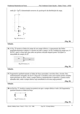 Problemas Resolvidos de Física                      Prof. Anderson Coser Gaudio – Depto. Física – UFES


    onde Q (= 2qd2) é denominado momento de quadrupolo da distribuição de carga.




                                                                                               (Pág. 28)
Solução.

16. A Fig. 25 mostra as linhas de campo de um campo elétrico; o espaçamento das linhas
    perpendicularmente à página é o mesmo em todo o espaço. (a) Se o módulo do campo em A é
    40 N/C, qual é a força que atua sobre um próton colocado naquele ponto? (b) Qual é a
    intensidade do campo em B?




                                                                                               (Pág. 29)
Solução.

17. Esquematize qualitativamente as linhas de força associadas a um disco fino, circular, fino,
    uniformemente carregado, de raio R. (Sugestão: Considere como casos limites pontos situados
    muito próximos ao disco, onde o campo elétrico é perpendicular à superfície, e pontos muito
    afastados dele, onde o campo elétrico seja semelhante ao de uma carga pontual.)
                                                                                         (Pág. 29)
Solução.

20. (a) Na Fig. 27, localize o ponto (ou pontos) em que o campo elétrico é nulo. (b) Esquematize
    qualitativamente as linhas de força.




                                                                                               (Pág. 29)
________________________________________________________________________________________________________   4
                                       a
Resnick, Halliday, Krane - Física 3 - 4 Ed. - LTC - 1996. Cap. 28 – O Campo Elétrico
 