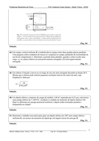 Problemas Resolvidos de Física                      Prof. Anderson Coser Gaudio – Depto. Física – UFES




                                                                                               (Pág. 30)
Solução.

44. Um campo vertical uniforme E é estabelecido no espaço entre duas grandes placas paralelas.
    Uma pequena esfera condutora de massa m é suspensa no campo, pendendo da extremidade de
    um fio de comprimento L. Determine o período deste pêndulo, quando a esfera recebe uma
    carga +q, se a placa inferior (a) está positivamente carregada e (b) está negativamente
    carregada.
                                                                                          (Pág. 31)
Solução.

46. Um elétron é forçado a mover-se ao longo do eixo do anel carregado discutido na Seção 28-5.
    Mostre que o elétron pode realizar pequenas oscilações através do centro do anel, cuja
    freqüência é dada por

                 eq
        ω=
              4πε 0 mR3
                                                                                               (Pág. 31)
Solução.

48. Um dipolo elétrico, composto de cargas de módulo 1,48 nC separadas por 6,23 μm, está imerso
    num campo elétrico de 1.100 N/C. (a) Qual é o módulo do momento de dipolo elétrico? (b)
    Qual é a diferença em energia potencial conforme o dipolo tenha orientação paralela e
    antiparalela ao campo?
                                                                                       (Pág. 31)
Solução.

51. Determine o trabalho necessário para girar um dipolo elétrico de 180o num campo elétrico
    uniforme E, em termos do momento de dipolo p e do ângulo inicial θ0 entre p e E.
                                                                                      (Pág. 31)
Solução.


________________________________________________________________________________________________________   7
                                       a
Resnick, Halliday, Krane - Física 3 - 4 Ed. - LTC - 1996. Cap. 28 – O Campo Elétrico
 