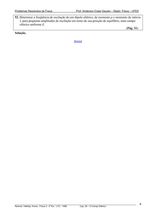 Problemas Resolvidos de Física                      Prof. Anderson Coser Gaudio – Depto. Física – UFES

52. Determine a freqüência de oscilação de um dipolo elétrico, de momento p e momento de inércia
    I, para pequenas amplitudes de oscilação em torno de sua posição de equilíbrio, num campo
    elétrico uniforme E.
                                                                                       (Pág. 31)
Solução.

                                                  [Início]




________________________________________________________________________________________________________   8
                                       a
Resnick, Halliday, Krane - Física 3 - 4 Ed. - LTC - 1996. Cap. 28 – O Campo Elétrico
 