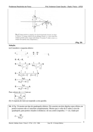 Problemas Resolvidos de Física                                Prof. Anderson Coser Gaudio – Depto. Física – UFES




                                                                                                     (Pág. 28)
Solução.
(a) Considere o esquema abaixo:
                 l
       q               q      E− E+
          −          +                                            z
                        z
        E = E + + E-
               1           q               1      q
        E=                           k−                   k
             4πε 0 ⎛  l⎞
                                2
                                          4πε 0 ⎛  l⎞
                                                      2

                   ⎜z− ⎟                        ⎜z+ ⎟
                   ⎝  2⎠                        ⎝  2⎠
            q ⎡ 1                  1      ⎤
        E=      ⎢              −         2⎥
                                            k
           πε 0 ⎢ ( 2 z − l ) ( 2 z + l ) ⎥
                ⎣
                             2
                                          ⎦
                  8qlz
        E=                     k
           πε 0 ( l + 4 z )
                   2       2 2



                    8 pz
        E=                           k
             πε 0 ( l + 4 z
                    2
                                )
                               2 2



Para valores de z >> l tem-se:
               p
        E=            k
            2πε 0 z 3
(b) A resposta do item (a) responde a esta questão.

14. A Fig. 24 mostra um tipo de quadrupolo elétrico. Ele consiste em dois dipolos cujos efeitos em
    pontos externos não se cancelam completamente. Mostre que o valor de E sobre o eixo do
    quadrupolo, para pontos situados à distância z do seu centro (suponha z >> d), é dado por

               3Q
        E=
             4πε 0 z 4

________________________________________________________________________________________________________           3
                                       a
Resnick, Halliday, Krane - Física 3 - 4 Ed. - LTC - 1996. Cap. 28 – O Campo Elétrico
 