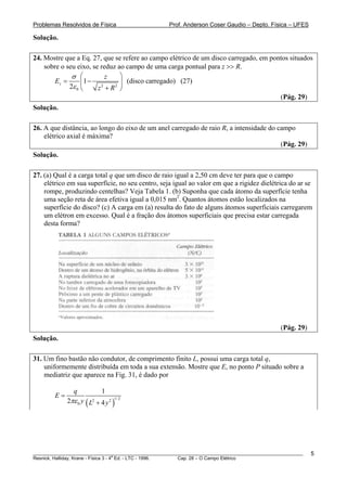 Problemas Resolvidos de Física                      Prof. Anderson Coser Gaudio – Depto. Física – UFES

Solução.

24. Mostre que a Eq. 27, que se refere ao campo elétrico de um disco carregado, em pontos situados
    sobre o seu eixo, se reduz ao campo de uma carga pontual para z >> R.
              σ ⎛          z    ⎞
        Ez =      ⎜1 − 2        ⎟ (disco carregado) (27)
             2ε 0 ⎝     z + R2 ⎠
                                                                                      (Pág. 29)
Solução.

26. A que distância, ao longo do eixo de um anel carregado de raio R, a intensidade do campo
    elétrico axial é máxima?
                                                                                        (Pág. 29)
Solução.

27. (a) Qual é a carga total q que um disco de raio igual a 2,50 cm deve ter para que o campo
    elétrico em sua superfície, no seu centro, seja igual ao valor em que a rigidez dielétrica do ar se
    rompe, produzindo centelhas? Veja Tabela 1. (b) Suponha que cada átomo da superfície tenha
    uma seção reta de área efetiva igual a 0,015 nm2. Quantos átomos estão localizados na
    superfície do disco? (c) A carga em (a) resulta do fato de alguns átomos superficiais carregarem
    um elétron em excesso. Qual é a fração dos átomos superficiais que precisa estar carregada
    desta forma?




                                                                                               (Pág. 29)
Solução.

31. Um fino bastão não condutor, de comprimento finito L, possui uma carga total q,
    uniformemente distribuída em toda a sua extensão. Mostre que E, no ponto P situado sobre a
    mediatriz que aparece na Fig. 31, é dado por

                q            1
        E=
             2πε 0 y ( L2 + 4 y 2 )1/ 2




________________________________________________________________________________________________________   5
                                       a
Resnick, Halliday, Krane - Física 3 - 4 Ed. - LTC - 1996. Cap. 28 – O Campo Elétrico
 