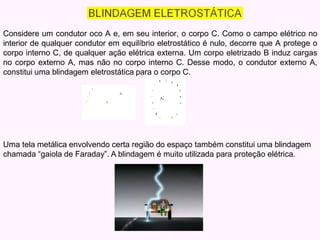 Considere um condutor oco A e, em seu interior, o corpo C. Como o campo elétrico no
interior de qualquer condutor em equilíbrio eletrostático é nulo, decorre que A protege o
corpo interno C, de qualquer ação elétrica externa. Um corpo eletrizado B induz cargas
no corpo externo A, mas não no corpo interno C. Desse modo, o condutor externo A,
constitui uma blindagem eletrostática para o corpo C.
Uma tela metálica envolvendo certa região do espaço também constitui uma blindagem
chamada “gaiola de Faraday”. A blindagem é muito utilizada para proteção elétrica.
 