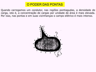 O PODER DAS PONTAS
Quando carregamos um condutor, nas regiões pontiagudas, a densidade de
carga, isto é, a concentração de cargas por unidade de área é mais elevada.
Por isso, nas pontas e em suas vizinhanças o campo elétrico é mais intenso.
 