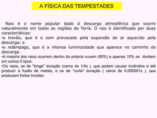 A FÍSICA DAS TEMPESTADES
Raio é o nome popular dado á descarga atmosférica que ocorre
naturalmente em todas as regiões da Terra. O raio é identificado por duas
características:
•o trovão, que é o som provocado pela expansão do ar aquecido pela
descarga; e
•o relâmpago, que é a intensa luminosidade que aparece no caminho da
descarga.
•A maioria dos raios ocorrem dentro da própria nuvem (90%) e apenas 10% se dividem
em outros 5 tipos.
•Os raios, os de "longa" duração (cerca de 1/4s ), que podem causar incêndios e até
produzir a fusão de metais, e os de "curta" duração ( cerca de 0,000001s ), que
produzem fortes trovões
 