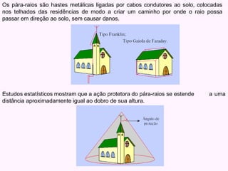 Os pára-raios são hastes metálicas ligadas por cabos condutores ao solo, colocadas
nos telhados das residências de modo a criar um caminho por onde o raio possa
passar em direção ao solo, sem causar danos.
a uma
Estudos estatísticos mostram que a ação protetora do pára-raios se estende
distância aproximadamente igual ao dobro de sua altura.
 