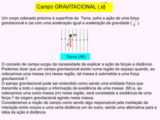 Um corpo colocado próximo à superfície da  Terra, sofre a ação de uma força  gravitacional e cai com uma aceleração igual a aceleração da gravidade (  ).  O conceito de campo surgiu da necessidade de explicar a ação de forças a distância. Podemos dizer que um campo gravitacional existe numa região do espaço quando, ao colocarmos uma massa (m) nessa região, tal massa é submetida a uma força gravitacional  . O  c ampo gravitacional pode ser entendido como sendo uma entidade física que transmite a todo o espaço a informação da existência de uma massa  (M) e, ao colocarmos uma outra massa (m) nesta região, será constatada a existência de uma força  de origem gravitacional agindo nesta massa. Consideramos a noção de campo como sendo algo responsável pela mediação da interação entre corpos a uma certa distância um do outro, sendo uma alternativa para a idéia da ação à distância. Terra (M) m 