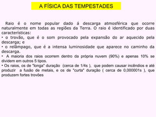 A FÍSICA DAS TEMPESTADES Raio é o nome popular dado á descarga atmosférica que ocorre naturalmente em todas as regiões da Terra. O raio é identificado por duas características: o trovão, que é o som provocado pela expansão do ar aquecido pela descarga; e o relâmpago, que é a intensa luminosidade que aparece no caminho da descarga.   A maioria dos raios ocorrem dentro da própria nuvem (90%) e apenas 10% se dividem em outros 5 tipos. Os raios, os de "longa" duração  (cerca de 1/4s ),  que podem causar incêndios e até produzir  a fusão de metais, e os de "curta" duração ( cerca de 0,000001s ), que produzem fortes trovões 