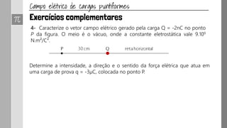R.16 Determine a intensidade, a direção e o sentido do vetor campo elétrico
nos pontos P1 e P2 indicados na figura. O campo elétrico é gerado pela carga
puntiforme Q = 1μC e o meio é o vácuo, cuja constante eletrostática é ko =
9.109 N.m²/C².
Determine, em seguida, a intensidade da força elétrica que atua em q = 10-7 C
quando colocada em P1.
Exercício página 60: P.25
 