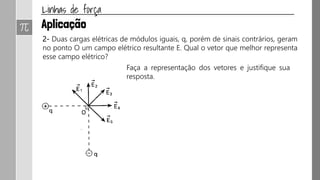 1- (UNICAMP-SP) A figura mostra as linhas de força do campo eletrostático
criado por um sistema de duas cargas puntiformes ql e q2.
a) Nas proximidades de que carga o campo eletrostático é mais intenso? Por
quê?
b) Quais os sinais das cargas Q1 e Q2? Justifique.
 