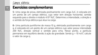 R.20 Uma carga elétrica puntiforme q = 1μC e de massa m = 10-6 kg é
abandonada, em repouso, num ponto A de um campo elétrico uniforme de
intensidade E = 105 N/C conforme a figura.
Determine:
a) a intensidade da força elétrica que atua em q;
b) a aceleração do movimento de q;
c) a velocidade que q possui ao passar por B,
situado a 0,2 m de A.
Despreze as ações gravitacionais.
Exercício página 66: P.31
 