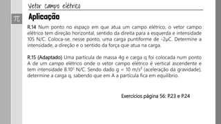 R.14 Num ponto no espaço em que atua um campo elétrico, o vetor campo
elétrico tem direção horizontal, sentido da direita para a esquerda e intensidade
105 N/C. Coloca-se, nesse ponto, uma carga puntiforme de -2μC. Determine a
intensidade, a direção e o sentido da força que atua na carga.
R.15 (Adaptado) Uma partícula de massa 4g e carga q foi colocada num ponto
A de um campo elétrico onde o vetor campo elétrico é vertical ascendente e
tem intensidade 8.105 N/C. Sendo dado g = 10 m/s² (aceleração da gravidade),
determine a carga q, sabendo que em A a partícula fica em equilíbrio.
Exercícios página 56: P.23 e P.24
 