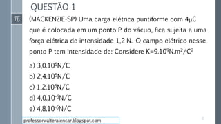 QUESTÃO 1
(MACKENZIE-SP) Uma carga elétrica puntiforme com 4μC
que é colocada em um ponto P do vácuo, fica sujeita a uma
força elétrica de intensidade 1,2 N. O campo elétrico nesse
ponto P tem intensidade de: Considere K=9.109N.m2/C2
a) 3,0.105N/C
b) 2,4.105N/C
c) 1,2.105N/C
d) 4,0.10-6N/C
e) 4,8.10-6N/C
22
professorwalteralencar.blogspot.com
 