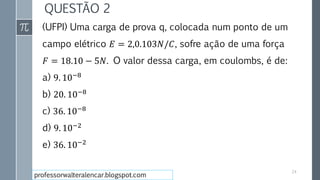 QUESTÃO 2
(UFPI) Uma carga de prova q, colocada num ponto de um
campo elétrico 𝐸 = 2,0.103𝑁/𝐶, sofre ação de uma força
𝐹 = 18.10 − 5𝑁. O valor dessa carga, em coulombs, é de:
a) 9. 10−8
b) 20. 10−8
c) 36. 10−8
d) 9. 10−2
e) 36. 10−2
24
professorwalteralencar.blogspot.com
 