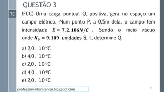 QUESTÃO 3
(FCC) Uma carga pontual Q, positiva, gera no espaço um
campo elétrico. Num ponto P, a 0,5m dela, o campo tem
intensidade 𝑬 = 𝟕, 𝟐. 𝟏𝟎𝟔𝑵/𝑪 . Sendo o meio vácuo
onde 𝑲 𝟎 = 𝟗. 𝟏𝟎𝟗 unidades S. I., determine Q.
a) 2,0 . 10-4C
b) 4,0 . 10-4C
c) 2,0 . 10-6C
d) 4,0 . 10-6C
e) 2,0 . 10-2C
26
professorwalteralencar.blogspot.com
 