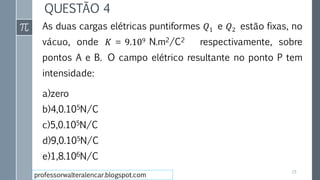 QUESTÃO 4
As duas cargas elétricas puntiformes 𝑄1 e 𝑄2 estão fixas, no
vácuo, onde 𝐾 = 9.109 N.m2/C2 respectivamente, sobre
pontos A e B. O campo elétrico resultante no ponto P tem
intensidade:
a)zero
b)4,0.105N/C
c)5,0.105N/C
d)9,0.105N/C
e)1,8.106N/C
29
professorwalteralencar.blogspot.com
 