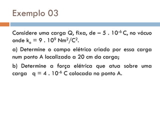 Exemplo 03
Considere uma carga Q, fixa, de – 5 . 10-6 C, no vácuo
onde ko = 9 . 109 Nm2/C2.
a) Determine o campo elétrico criado por essa carga
num ponto A localizado a 20 cm da carga;
b) Determine a força elétrica que atua sobre uma
carga q = 4 . 10-6 C colocada no ponto A.
 