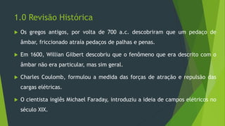 1.0 Revisão Histórica
 Os gregos antigos, por volta de 700 a.c. descobriram que um pedaço de
âmbar, friccionado atraía pedaços de palhas e penas.
 Em 1600, Willian Gilbert descobriu que o fenômeno que era descrito com o
âmbar não era particular, mas sim geral.
 Charles Coulomb, formulou a medida das forças de atração e repulsão das
cargas elétricas.
 O cientista inglês Michael Faraday, introduziu a ideia de campos elétricos no
século XIX.
 