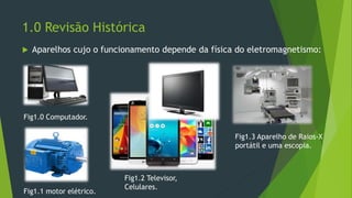 1.0 Revisão Histórica
 Aparelhos cujo o funcionamento depende da física do eletromagnetismo:
Fig1.0 Computador.
Fig1.1 motor elétrico.
Fig1.3 Aparelho de Raios-X
portátil e uma escopia.
Fig1.2 Televisor,
Celulares.
 