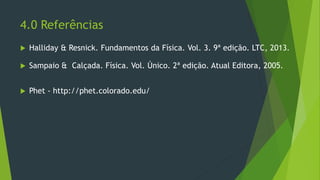 4.0 Referências
 Halliday & Resnick. Fundamentos da Física. Vol. 3. 9ª edição. LTC, 2013.
 Sampaio & Calçada. Física. Vol. Único. 2ª edição. Atual Editora, 2005.
 Phet - http://phet.colorado.edu/
 
