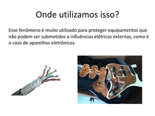 Onde utilizamos isso?
Esse fenômeno é muito utilizado para proteger equipamentos que
não podem ser submetidos a influências elétricas externas, como é
o caso de aparelhos eletrônicos.
 