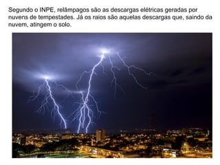 Segundo o INPE, relâmpagos são as descargas elétricas geradas por
nuvens de tempestades. Já os raios são aquelas descargas que, saindo da
nuvem, atingem o solo.
 