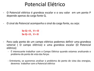 Potencial Elétrico
- O Potencial elétrico é grandeza escalar e o seu valor em um ponto P
depende apenas da carga fonte Q.
- O sinal do Potencial acompanha o sinal da carga fonte, ou seja:
Se Q > 0 , V > O
Se Q < 0 , V < 0
- Para cada ponto de um campo elétrico podemos definir uma grandeza
vetorial ( O campo elétrico) e uma grandeza escalar (O Potencial
elétrico)
- É interessante trabalhar com o Campo Elétrico quando estamos analisando o
problema do ponto de vista das forças
- Entretanto, se queremos analisar o problema do ponto de vista das energias,
devemos trabalhar com o Potencial elétrico
 