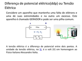 Diferença de potencial elétrico(ddp) ou Tensão
Elétrica
Considere um aparelho que mantenha uma falta de elétrons e
uma de suas extremidades e na outra um excesso. Este
aparelho é chamado GERADOR e pode ser uma pilha comum.
A tensão elétrica é a diferença de potencial entre dois pontos. A
unidade da tensão elétrica, no SI, é o volt (V) em homenagem ao
Físico Italiano Alessandro Volta.
 