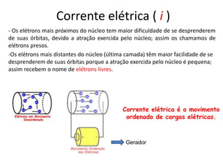 Corrente elétrica ( i )
- Os elétrons mais próximos do núcleo tem maior dificuldade de se desprenderem
de suas órbitas, devido a atração exercida pelo núcleo; assim os chamamos de
elétrons presos.
-Os elétrons mais distantes do núcleo (última camada) têm maior facilidade de se
desprenderem de suas órbitas porque a atração exercida pelo núcleo é pequena;
assim recebem o nome de elétrons livres.
Corrente elétrica é o movimento
ordenado de cargas elétricas.
Gerador
 