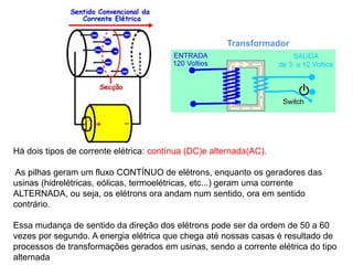 Há dois tipos de corrente elétrica: contínua (DC)e alternada(AC).
As pilhas geram um fluxo CONTÍNUO de elétrons, enquanto os geradores das
usinas (hidrelétricas, eólicas, termoelétricas, etc...) geram uma corrente
ALTERNADA, ou seja, os elétrons ora andam num sentido, ora em sentido
contrário.
Essa mudança de sentido da direção dos elétrons pode ser da ordem de 50 a 60
vezes por segundo. A energia elétrica que chega até nossas casas é resultado de
processos de transformações gerados em usinas, sendo a corrente elétrica do tipo
alternada
Transformador
 