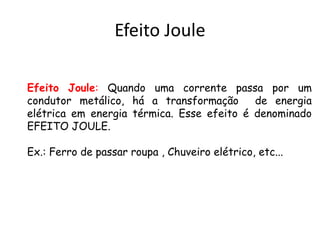 Efeito Joule
Efeito Joule: Quando uma corrente passa por um
condutor metálico, há a transformação de energia
elétrica em energia térmica. Esse efeito é denominado
EFEITO JOULE.
Ex.: Ferro de passar roupa , Chuveiro elétrico, etc...
 