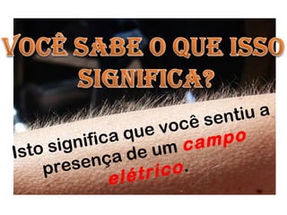 Isto significa que você sentiu a
presença de um campo
elétrico.
 