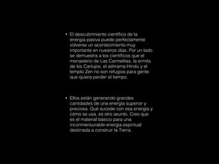 • El descubrimiento científico de la
energía pasiva puede perfectamente
volverse un acontecimiento muy
importante en nuestros días. Por un lado
se demuestra a los científicos que el
monasterio de Las Carmelitas, la ermita
de los Cartujos, el ashrama Hindú y el
templo Zen no son refugios para gente
que quiera perder el tiempo.
• Ellos están generando grandes
cantidades de una energía superior y
preciosa. Qué sucede con esa energía y
cómo se usa, es otro asunto. Creo que
es el material básico para una
inconmensurable energía espiritual
destinada a construir la Tierra.
 