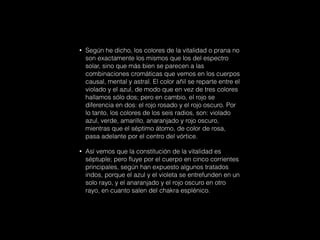 • Según he dicho, los colores de la vitalidad o prana no
son exactamente los mismos que los del espectro
solar, sino que más bien se parecen a las
combinaciones cromáticas que vemos en los cuerpos
causal, mental y astral. El color añil se reparte entre el
violado y el azul, de modo que en vez de tres colores
hallamos sólo dos; pero en cambio, el rojo se
diferencia en dos: el rojo rosado y el rojo oscuro. Por
lo tanto, los colores de los seis radios, son: violado
azul, verde, amarillo, anaranjado y rojo oscuro,
mientras que el séptimo átomo, de color de rosa,
pasa adelante por el centro del vórtice.
• Así vemos que la constitución de la vitalidad es
séptuple; pero fluye por el cuerpo en cinco corrientes
principales, según han expuesto algunos tratados
indos, porque el azul y el violeta se entrefunden en un
solo rayo, y el anaranjado y el rojo oscuro en otro
rayo, en cuanto salen del chakra esplénico.
 