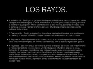 LOS RAYOS.
• 1. Violado-azul. - Se dirige a la garganta donde parece desglosarse de modo que el azul pálido
pasa por el chakra laríngeo y lo aviva, mientras que el violado y el azul oscuro prosiguen hacia
el cerebro en cuyas partes inferior y central queda el azul obscuro, siguiendo el violado hasta
la parte superior para vigorizar el chakra coronal y difundirse por los novecientos sesenta
radios de dicho chakra.
• 2. Rayo amarillo. - Se dirige al corazón y después de efectuada allí su obra, una porción pasa
al cerebro y lo empapa, difundiéndose por los doce radios del centro del chakra coronal.
• 3. Rayo verde. - Este rayo inunda el abdomen, y aunque se centraliza principalmente en el
plexo solar, vivifica el hígado, los riñones, los intestinos y todo el aparato digestivo en general.
• 4. Rayo rosa. - Este rayo circula por todo el cuerpo a lo largo de los nervios y es evidentemente
la vitalidad del sistema nervioso, la que un individuo puede infundir en otro que la tenga
deficiente. Si los nervios no recibieran esta vitalidad rosada, serían impresionables hasta la
irritación, y así es que cuando no reciben la suficiente, el enfermo no puede permanecer
mucho tiempo en la misma postura y no experimenta alivio aunque tome otra distinta. El más
leve ruido le atormenta y está en un continuo sufrimiento. Pero si una persona sana le baña los
nervios con vitalidad rosada, al punto se alivia y experimenta una saludable sensación de
sosiego y paz.
 