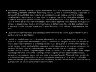 • Mientras nos hallamos en estado vigílico, el elemental físico está en constante vigilancia, en actitud
de defensa, y mantiene en tensión músculos y nervios. Durante el sueño los relaja y se dedica a la
asimilación de la vitalidad para restaurar las fuerzas del cuerpo físico, y con mayor eficacia
cumple esta función durante la primera mitad de la noche, cuando hay plenitud de vitalidad,
porque de madrugada ya está casi del todo consumida la vitalidad que el sol emitió durante el día.
Tal es el motivo de la sensación de mortecina flojedad que acomete en las horas de madrugada, y
también la causa de que muchos enfermos mueran a dichas horas. Por esto dice acertadamente
la sabiduría popular que una hora de sueño antes de media noche vale por dos después de esta
hora.
• La acción del elemental físico explica la restaurante influencia del sueño, que puede observarse
aun tras una ligera dormitación.
• La vitalidad es el alimento del doble etéreo y la necesita tan imperiosamente como el sustento
material el cuerpo denso. De aquí que cuando por enfermedad, fatiga o decrepitud es incapaz el
chakra esplénico de preparar el alimento para las células del cuerpo, el elemental físico procura
extraer para su propio uso la vitalidad preparada en ajenos cuerpos; y así ocurre a veces que nos
sentimos débiles y como agotados después de haber estado durante un rato junto con una
persona falta de vitalidad, porque esta persona nos ha chupado los átomos rosados, antes de que
nosotros pudiéramos asimilarnos su energía. El reino vegetal también absorbe esta vitalidad,
aunque en muchos casos parece que sólo utiliza una pequeña parte. Algunos árboles extraen de
la vitalidad casi exactamente los mismos constituyentes que extrae la parte superior del doble
etéreo del hombre, y una vez absorbidos los necesarios, repelen precisamente los átomos rosados
que requieren las células del cuerpo físico del hombre.
 