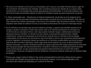 • Tal ocurre con árboles como el pino y el eucalipto, por lo que su vecindad infunde salud y vigor en
los neuróticos menesterosos de vitalidad. Son neuróticos porque las células de su cuerpo están
hambrientas y la nerviosidad sólo puede apaciguarse alimentándolas, lo cual suele lograrse más
fácilmente proporcionándoles desde el exterior la vitalidad rosada que para reponerse necesitan.
• 5. Rayo anaranjado-rojo. - Penetra por el chakra fundamental, de donde va a los órganos de la
generación con los que está íntimamente relacionada una parte de su funcionamiento. Este rayo no
sólo contiene los colores anaranjado y rojo oscuro sino también algo de púrpura intenso, como si el
espectro solar diese la vuelta en círculo y los colores comenzaran de nuevo en más baja escala.
• En el individuo normal este rayo aviva los deseos carnales, y parece que también penetra en la
sangre y ayuda a mantener el calor del cuerpo; pero si el individuo persevera en rechazar los
incentivos de su naturaleza inferior, este rayo puede mediante largos y deliberados esfuerzos
desviarse hacia el cerebro, en donde sus tres colores constituyentes experimentan notable
modificación, porque el anaranjado se transmuta en amarillo puro e intensifica las facultades
intelectuales; el rojo oscuro se convierte en rojo encendido o carmín que acrecienta poderosamente
el amor inegoísta; y el púrpura intenso se cambia en un hermoso violeta pálido que aviva la parte
espiritual de la humana naturaleza. Quien logra esta transmutación ya no se ve atormentado por
deseos sensuales, y cuando necesite levantar las capas superiores del fuego serpentino se verá libre
del más grave peligro de este procedimiento. Cuando el individuo ha completado definitivamente
dicha transmutación, el rayo anaranjado-rojo penetra derechamente por el centro del chakra
fundamental y fluye por los agujeros de las vértebras o conducto medular hasta que sin tropiezo llega
al cerebro.
• Parece que, según indica la Tabla 3, hay cierta correspondencia entre los colores de los rayos o
corrrientes de vitalidad que penetran por los diversos chakras, y los colores asignados a los
principios del hombre por Blavatsky en La Doctrina Secreta.
 