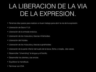 LA LIBERACION DE LA VIA
DE LA EXPRESION.
• Tenemos diez pasos para realizar un buen trabajo para abrir la vía de la expresión.
• Liberación de Sacro Y L5
• Liberación de la entrada torácica.
• Liberación de los músculos y fascias infrahioideo.
• Liberación del hioides.
• Liberación de los músculos y fascias suprahioideo
• Liberación de la parte inferior del suelo de la boca, Dcha. e Izqda., dos veces.
• Desenrollar “Unwinding” la lengua y el frenillo.
• Desenrollar los dientes y las encías.
• Equilibrar la mandíbula.
• Terminar con CV4.
 