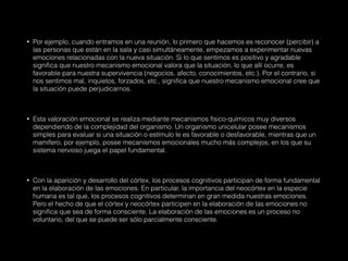• Por ejemplo, cuando entramos en una reunión, lo primero que hacemos es reconocer (percibir) a
las personas que están en la sala y casi simultáneamente, empezamos a experimentar nuevas
emociones relacionadas con la nueva situación. Si lo que sentimos es positivo y agradable
significa que nuestro mecanismo emocional valora que la situación, lo que allí ocurre, es
favorable para nuestra supervivencia (negocios, afecto, conocimientos, etc.). Por el contrario, si
nos sentimos mal, inquietos, forzados, etc., significa que nuestro mecanismo emocional cree que
la situación puede perjudicarnos.
• Esta valoración emocional se realiza mediante mecanismos físico-químicos muy diversos
dependiendo de la complejidad del organismo. Un organismo unicelular posee mecanismos
simples para evaluar si una situación o estímulo le es favorable o desfavorable, mientras que un
mamífero, por ejemplo, posee mecanismos emocionales mucho más complejos, en los que su
sistema nervioso juega el papel fundamental.
• Con la aparición y desarrollo del córtex, los procesos cognitivos participan de forma fundamental
en la elaboración de las emociones. En particular, la importancia del neocórtex en la especie
humana es tal que, los procesos cognitivos determinan en gran medida nuestras emociones.
Pero el hecho de que el córtex y neocórtex participen en la elaboración de las emociones no
significa que sea de forma consciente. La elaboración de las emociones es un proceso no
voluntario, del que se puede ser sólo parcialmente consciente.
 
