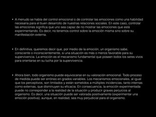 • A menudo se habla del control emocional o de controlar las emociones como una habilidad
necesaria para el buen desarrollo de nuestras relaciones sociales. En este caso, controlar
las emociones significa que uno sea capaz de no mostrar las emociones que está
experimentando. Es decir, no tenemos control sobre la emoción misma sino sobre su
manifestación externa.
• En definitiva, queremos decir que, por medio de la emoción, un organismo sabe,
consciente o inconscientemente, si una situación es más o menos favorable para su
supervivencia. La emoción es el mecanismo fundamental que poseen todos los seres vivos
para orientarse en su lucha por la supervivencia.
• Ahora bien, todo organismo puede equivocarse en su valoración emocional. Todo proceso
de medida puede ser erróneo en grados variables. Los mecanismos emocionales, al igual
que los perceptivos, son limitados y están sometidos a múltiples incidencias, tanto internas
como externas, que disminuyen su eficacia. En consecuencia, la emoción experimentada
puede no corresponder a la realidad de la situación y producir graves perjuicios al
organismo. Es decir, una situación puede ser valorada positivamente (experimentar una
emoción positiva), aunque, en realidad, sea muy perjudicial para el organismo.
 