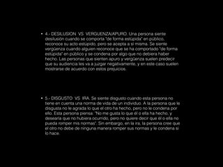 • 4.- DESILUSION VS VERGUENZA/APURO. Una persona siente
desilusión cuando se comporta "de forma estúpida" en público,
reconoce su acto estúpido, pero se acepta a sí misma. Se siente
vergüenza cuando alguien reconoce que se ha comportado "de forma
estúpida" en público y se condena por algo que no debiera haber
hecho. Las personas que sienten apuro y vergüenza suelen predecir
que su audiencia les va a juzgar negativamente, y en este caso suelen
mostrarse de acuerdo con estos prejuicios.
• 5.- DISGUSTO VS IRA. Se siente disgusto cuando esta persona no
tiene en cuenta una norma de vida de un individuo. A la persona que le
disgusta no le agrada lo que el otro ha hecho, pero no le condena por
ello. Esta persona piensa: "No me gusta lo que él o ella ha hecho, y
desearía que no hubiera ocurrido, pero no quiere decir que él o ella no
pueda romper mis normas". Sin embargo, en la ira, la persona cree que
el otro no debe de ninguna manera romper sus normas y le condena si
lo hace.
 