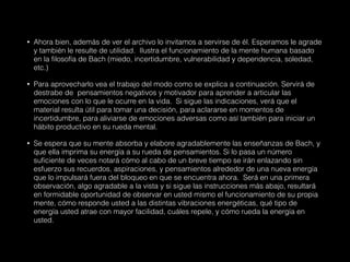 • Ahora bien, además de ver el archivo lo invitamos a servirse de él. Esperamos le agrade
y también le resulte de utilidad. Ilustra el funcionamiento de la mente humana basado
en la filosofía de Bach (miedo, incertidumbre, vulnerabilidad y dependencia, soledad,
etc.)
• Para aprovecharlo vea el trabajo del modo como se explica a continuación. Servirá de
destrabe de pensamientos negativos y motivador para aprender a articular las
emociones con lo que le ocurre en la vida. Si sigue las indicaciones, verá que el
material resulta útil para tomar una decisión, para aclararse en momentos de
incertidumbre, para aliviarse de emociones adversas como así también para iniciar un
hábito productivo en su rueda mental.
• Se espera que su mente absorba y elabore agradablemente las enseñanzas de Bach, y
que ella imprima su energía a su rueda de pensamientos. Si lo pasa un número
suficiente de veces notará cómo al cabo de un breve tiempo se irán enlazando sin
esfuerzo sus recuerdos, aspiraciones, y pensamientos alrededor de una nueva energía
que lo impulsará fuera del bloqueo en que se encuentra ahora. Será en una primera
observación, algo agradable a la vista y si sigue las instrucciones más abajo, resultará
en formidable oportunidad de observar en usted mismo el funcionamiento de su propia
mente, cómo responde usted a las distintas vibraciones energéticas, qué tipo de
energía usted atrae con mayor facilidad, cuáles repele, y cómo rueda la energía en
usted.
 