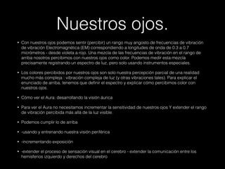 Nuestros ojos.
• Con nuestros ojos podemos sentir (percibir) un rango muy angosto de frecuencias de vibración
de vibración Electromagnética (EM) correspondiendo a longitudes de onda de 0.3 a 0.7
micrómetros - desde violeta a rojo. Una mezcla de las frecuencias de vibración en el rango de
arriba nosotros percibimos con nuestros ojos como color. Podemos medir esta mezcla
precisamente registrando un espectro de luz, pero solo usando instrumentos especiales.
• Los colores percibidos por nuestros ojos son solo nuestra percepción parcial de una realidad
mucho más compleja : vibración compleja de luz (y otras vibraciones tales). Para explicar el
enunciado de arriba, tenemos que definir el espectro y explicar cómo percibimos color con
nuestros ojos.
• Cómo ver el Aura: desarrollando la visión áurica
• Para ver el Aura no necesitamos incrementar la sensitividad de nuestros ojos Y extender el rango
de vibración percibida más allá de la luz visible.
• Podemos cumplir lo de arriba
• -usando y entrenando nuestra visión periférica
• -incrementando exposición
• -extender el proceso de sensación visual en el cerebro - extender la comunicación entre los
hemisferios izquierdo y derechos del cerebro
 