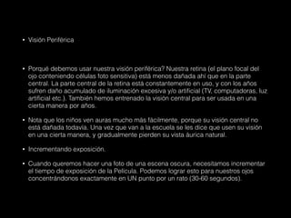 • Visión Periférica
• Porqué debemos usar nuestra visión periférica? Nuestra retina (el plano focal del
ojo conteniendo células foto sensitiva) está menos dañada ahí que en la parte
central. La parte central de la retina está constantemente en uso, y con los años
sufren daño acumulado de iluminación excesiva y/o artificial (TV, computadoras, luz
artificial etc.). También hemos entrenado la visión central para ser usada en una
cierta manera por años.
• Nota que los niños ven auras mucho más fácilmente, porque su visión central no
está dañada todavía. Una vez que van a la escuela se les dice que usen su visión
en una cierta manera, y gradualmente pierden su vista áurica natural.
• Incrementando exposición.
• Cuando queremos hacer una foto de una escena oscura, necesitamos incrementar
el tiempo de exposición de la Película. Podemos lograr esto para nuestros ojos
concentrándonos exactamente en UN punto por un rato (30-60 segundos).
 