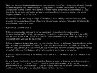• Nota que las áreas de coloreadas parecen estar rodeadas por el "Aura" de un color diferente. Cuando
los sensores periféricos son estimulados por algún tiempo, tenemos sensaciones de color, muy
diferentes de cuando usamos visión central. Mientras más te concentras, más brillante es el "Aura"
alrededor de las áreas coloreadas, porque tu sensitividad incrementa. Ayer podías mirar a esta
imagen por horas y nunca ver nada.
• Concentración en UN punto por tiempo suficiente es la clave. Más que el Aura verdadera, este
ejercicio demuestra el principio de cómo mirar para ver Auras humanas haciéndote consciente de
ciertas capacidades de tu vista.
• Ejercicio de Concentración 2
• Este ejercicio apunta a estimular la comunicación entre ambos hemisferios del cerebro,
incrementando así el "poder de procesamiento " necesitado para ver Auras. Pon la imagen en Fig 1
aproximadamente 1.5 m en frente de ti. Estira tu mano hacia adelante de manera que uno de tus
dedos esté entre y debajo de los círculos.
• Enfoca en la punta de tu dedo y sobre mira los círculos. Debes ver 4 círculos. Trata de sobreponer los
dos del medio para ver UN CIRCULO CON UNA CRUZ BLANCA encima de tu dedo, en el medio
entre los dos. Ver la cruz es la evidencia, de que el hemisferio izquierdo del cerebro (conectado al ojo
derecho) está comunicándose con el hemisferio derecho (conectado al ojo izquierdo).
• Este ejercicio es extremadamente benéfico: 5 minutos de él dobla tu bioenergía y promueve la auto
sanación.
• La cruz flotará inicialmente y se verá inestable. Experimenta con la distancia de tu dedo a tus ojos
para lograr una cruz perfecta. Ganas un beneficio significativo después de 3-5 minutos ,
preferiblemente sin parpadear, pero la duración mágica parece ser 45 minutos de concentración, lo
cual hace una REAL diferencia a tus habilidades mentales y áuricas.
 